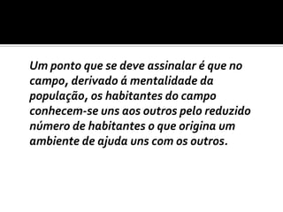 	Um ponto que se deve assinalar é que no campo, derivado á mentalidade da população, os habitantes do campo conhecem-se uns aos outros pelo reduzido número de habitantes o que origina um ambiente de ajuda uns com os outros. 
