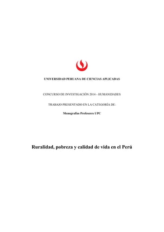 UNIVERSIDAD PERUANA DE CIENCIAS APLICADAS 
CONCURSO DE INVESTIGACIÓN 2014 - HUMANIDADES 
TRABAJO PRESENTADO EN LA CATEGORÍA DE: 
Monografías Profesores UPC 
Ruralidad, pobreza y calidad de vida en el Perú 
 