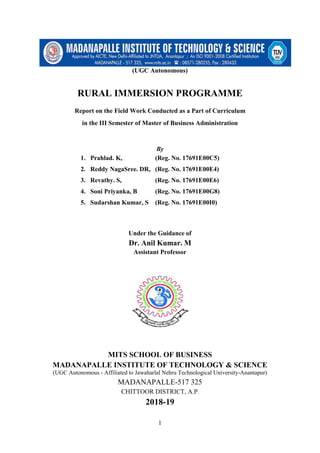 1
(UGC Autonomous)
RURAL IMMERSION PROGRAMME
Report on the Field Work Conducted as a Part of Curriculum
in the III Semester of Master of Business Administration
By
1. Prahlad. K, (Reg. No. 17691E00C5)
2. Reddy NagaSree. DR, (Reg. No. 17691E00E4)
3. Revathy. S, (Reg. No. 17691E00E6)
4. Soni Priyanka, B (Reg. No. 17691E00G8)
5. Sudarshan Kumar, S (Reg. No. 17691E00I0)
Under the Guidance of
Dr. Anil Kumar. M
Assistant Professor
MITS SCHOOL OF BUSINESS
MADANAPALLE INSTITUTE OF TECHNOLOGY & SCIENCE
(UGC Autonomous - Affiliated to Jawaharlal Nehru Technological University-Anantapur)
MADANAPALLE-517 325
CHITTOOR DISTRICT, A.P.
2018-19
 