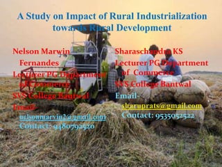 A Study on Impact of Rural Industrialization
towards Rural Development
Nelson Marwin
Fernandes
Lecturer PG Department
of Commerce
SVS College Bantwal
Email-
nelsonmarvin2@gmail.com
Contact: 9480792520
Sharaschandra KS
Lecturer PG Department
of Commerce
SVS College Bantwal
Email-
sharuprats@gmail.com
Contact: 9535052522
 