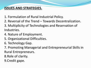 ISSUES AND STRATEGIES.
1. Formulation of Rural Industrial Policy.
2. Reversal of the Trend – Towards Decentralization.
3. Multiplicity of Technologies and Reservation of
Industries.
4. Nature of Employment.
5. Organizational Difficulties.
6. Technology Gap.
7. Promoting Managerial and Entrepreneurial Skills in
Rural Entrepreneurs.
8.Role of clarity.
9.Credit gape.
 