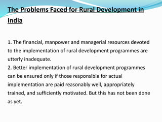The Problems Faced for Rural Development in
India
1. The financial, manpower and managerial resources devoted
to the implementation of rural development programmes are
utterly inadequate.
2. Better implementation of rural development programmes
can be ensured only if those responsible for actual
implementation are paid reasonably well, appropriately
trained, and sufficiently motivated. But this has not been done
as yet.
 