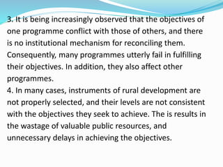 3. It is being increasingly observed that the objectives of
one programme conflict with those of others, and there
is no institutional mechanism for reconciling them.
Consequently, many programmes utterly fail in fulfilling
their objectives. In addition, they also affect other
programmes.
4. In many cases, instruments of rural development are
not properly selected, and their levels are not consistent
with the objectives they seek to achieve. The is results in
the wastage of valuable public resources, and
unnecessary delays in achieving the objectives.
 