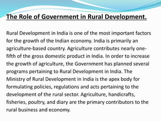 The Role of Government in Rural Development.
Rural Development in India is one of the most important factors
for the growth of the Indian economy. India is primarily an
agriculture-based country. Agriculture contributes nearly one-
fifth of the gross domestic product in India. In order to increase
the growth of agriculture, the Government has planned several
programs pertaining to Rural Development in India. The
Ministry of Rural Development in India is the apex body for
formulating policies, regulations and acts pertaining to the
development of the rural sector. Agriculture, handicrafts,
fisheries, poultry, and diary are the primary contributors to the
rural business and economy.
 