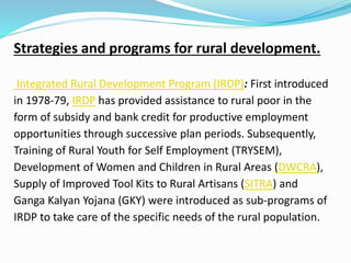 Strategies and programs for rural development.
Integrated Rural Development Program (IRDP): First introduced
in 1978-79, IRDP has provided assistance to rural poor in the
form of subsidy and bank credit for productive employment
opportunities through successive plan periods. Subsequently,
Training of Rural Youth for Self Employment (TRYSEM),
Development of Women and Children in Rural Areas (DWCRA),
Supply of Improved Tool Kits to Rural Artisans (SITRA) and
Ganga Kalyan Yojana (GKY) were introduced as sub-programs of
IRDP to take care of the specific needs of the rural population.
 