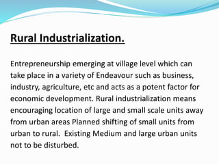 Rural Industrialization.
Entrepreneurship emerging at village level which can
take place in a variety of Endeavour such as business,
industry, agriculture, etc and acts as a potent factor for
economic development. Rural industrialization means
encouraging location of large and small scale units away
from urban areas Planned shifting of small units from
urban to rural. Existing Medium and large urban units
not to be disturbed.
 