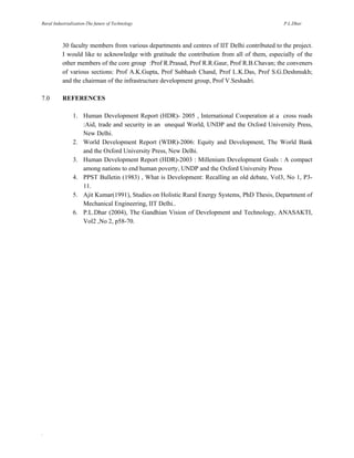 Rural Industrialization-The future of Technology

P.L.Dhar

30 faculty members from various departments and centres of IIT Delhi contributed to the project.
I would like to acknowledge with gratitude the contribution from all of them, especially of the
other members of the core group :Prof R.Prasad, Prof R.R.Gaur, Prof R.B.Chavan; the conveners
of various sections: Prof A.K.Gupta, Prof Subhash Chand, Prof L.K.Das, Prof S.G.Deshmukh;
and the chairman of the infrastructure development group, Prof V.Seshadri.
7.0

REFERENCES
1. Human Development Report (HDR)- 2005 , International Cooperation at a cross roads
:Aid, trade and security in an unequal World, UNDP and the Oxford University Press,
New Delhi.
2. World Development Report (WDR)-2006: Equity and Development, The World Bank
and the Oxford University Press, New Delhi.
3. Human Development Report (HDR)-2003 : Millenium Development Goals : A compact
among nations to end human poverty, UNDP and the Oxford University Press
4. PPST Bulletin (1983) , What is Development: Recalling an old debate, Vol3, No 1, P311.
5. Ajit Kumar(1991), Studies on Holistic Rural Energy Systems, PhD Thesis, Department of
Mechanical Engineering, IIT Delhi..
6. P.L.Dhar (2004), The Gandhian Vision of Development and Technology, ANASAKTI,
Vol2 ,No 2, p58-70.

.

 