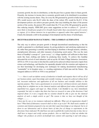 Rural Industrialization-The future of Technology

P.L.Dhar

economic growth, but also its distribution, so that the poor have a greater share in future growth.
Presently, the increase in income due to economic growth tends to be distributed in accordance
with the existing income shares. Thus, for every Rs.100 generated by growth in India the poorest
20% would receive only Rs.8.9 while the share of the richest 20% would be Rs.43.3. If the
development policies can achieve pro-poor growth, thus (say) doubling the share of the poorest
section of the society, the poorest 20% would share Rs.17.8 out of Rs.100 generated by growth,
thus reducing inequity. HDR-2003 gives some suggestions on how to achieve it3: “growth is
more likely to benefit poor people if it is broadly based rather than concentrated in a few sectors
or regions, if it is labour intensive (as in agriculture or apparel) rather than capital intensive”.
Clearly this demands a shift in the paradigm of development and the choice of technologies.
3.0

DECENTRALIZED MANUFACTURING – THE GANDHIAN ALTERNATIVE
The only way to achieve pro-poor growth is through decentralized manufacturing so that the
wealth is generated in a distributed manner, by giving productive and satisfying employment to
all, rather than generating it centrally and then hoping to distribute it through taxation, subsidies,
unemployment allowance, and other measures of promoting social justice. This was the main
thesis of Gandhiji’s concept of “ gram swaraj”, i.e. village republics self sufficient in their basic
needs like food, clothing and shelter by producing these locally. To achieve this Gandhiji
advocated the revival of rural industries, and set up the All India Village Industries Association,
AIVIA in 1934. It was clear to him that this could not be achieved without innovative inputs from
science and technology, and therefore he repeatedly pleaded with the scientists and engineers to
use their knowledge for developing new techniques for making decentralized manufacturing
“sustainable” in its broadest sense, i.e. avoiding exploitation of both man and the Nature. His
inaugural address to AIVIA in 1934 is very pertinent 4:
“------- there is such an infinite variety of industries to handle and organize that it will tax all of
our business-talent, expert knowledge and scientific training. It cannot be achieved without hard
toil, incessant endeavour and application of all our business and scientific abilities to this
supreme purpose. Thus I sent a questionnaire to several of our well-known doctors and chemists
asking them to enlighten me on the chemical analysis and different food values of polished and
unpolished rice, jaggery and sugar etc. Many friends, I am thankful to say, have immediately
responded, but only to confess that there has been no research in some of the directions I had
inquired about. Is it not a tragedy that no scientist should be able to give me the chemical
analysis of such a simple article as gur? The reason is that we have not thought of the
villager………..
I have just by one or two instances indicated my difficulty. What sort of organization should I
have? What kind of laboratory research shall we have to go in for? We shall need a number of
scientists and chemists prepared to lay not only their expert knowledge at our disposal, but to sit
down in our laboratories and to devote hours of time free of charge to experiments in the
directions I have indicated. We shall have not only to publish the results from time to time, but we
shall have to inspect and certify various products. Also we shall have to find out whether the
villager who produces an article of foodstuff rests content with exporting it and with using a

.

 