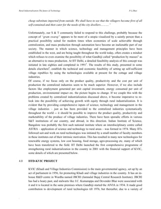 Rural Industrialization-The future of Technology

P.L.Dhar

cheap substitute imported from outside. We shall have to see that the villagers become first of all
self-contained and then cater for the needs of the city dwellers……….”
Unfortunately, our S & T community failed to respond to this challenge, probably because the
concept of “gram swaraj” appears to be more of a utopia visualized by a saintly person than a
practical possibility suited for modern times when economies of scale achievable through
centralization, and mass production through automation have become an inalienable part of our
society. The manner in which science, technology and management principles have been
established in the west, and are being taught throughout the world today, often creates a mindset
which refuses to even examine the possibility of what Gandhiji called “production by masses” as
an alternative to mass production. At IIT Delhi, a detailed feasibility analysis of this concept was
initiated in late eighties and completed in 19915. The results of this study, presented in some
details elsewhere6, establish the technical and economic feasibility of setting up self-sufficient
village republics by using the technologies available at present for the cottage and village
industries.
Of course, if we focus only on the product quality, productivity and the cost per unit of
production the centralized industries seem to be much superior. However, if we also include
factors like employment generated per unit capital investment, energy consumed per unit of
production, environmental impact etc. the picture begins to change. If we couple this with the
problems created by centralized industrialization discussed above, it become imperative to relook into the possibility of achieving growth with equity through rural industrialization. It is
evident that by providing comprehensive inputs of science, technology and management in the
village industries – just as has been provided to the centralized industries systematically
throughout the world -- it should be possible to improve the product quality, productivity and
marketability of the produce of village industries. There have been sporadic efforts in various
S&T institutions of our country, and abroad, in this direction. Indian Institute of Science,
Bangalore was probably the first such national institute where an interdisciplinary centre called
ASTRA – application of science and technology to rural areas – was formed in 1974. Many IITs
followed suit and work on rural technologies was initiated by a small number of faculty members
in these institutes out of their intrinsic motivation. This has resulted in many new technologies for
renewable energy systems, low cost housing, food storage, agro-processing etc. many of which
have been transferred to the field. IIT Delhi launched the first comprehensive programme of
strengthening rural industrialization in the country in 2001 with the financial support of KVIC,
some details of which are presented below.
4.0

IITD-KVIC PROJECT
KVIC (Khadi and Village Industries Commission) is the main governmental agency, set up by an
act of parliament in 1956, for promoting Khadi and village industries in the country. It has an inhouse R&D centre in Wardha named JBCRI (Jamnalal Bajaj Central Research Institute). JBCRI
has had a hoary past, and stalwarts like J.C. Kumarappa and Devender Bhai were associated with
it and it is located in the same premises where Gandhiji started the AIVIA in 1934. It made good
contribution to development of rural technologies till 1976, but thereafter, due to a variety of

.

 