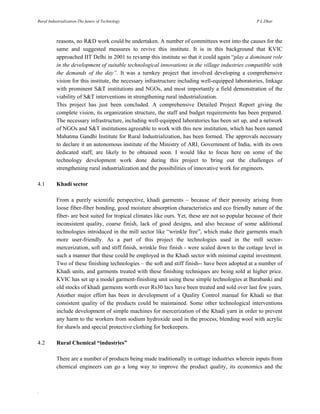 Rural Industrialization-The future of Technology

P.L.Dhar

reasons, no R&D work could be undertaken. A number of committees went into the causes for the
same and suggested measures to revive this institute. It is in this background that KVIC
approached IIT Delhi in 2001 to revamp this institute so that it could again “play a dominant role
in the development of suitable technological innovations in the village industries compatible with
the demands of the day”. It was a turnkey project that involved developing a comprehensive
vision for this institute, the necessary infrastructure including well-equipped laboratories, linkage
with prominent S&T institutions and NGOs, and most importantly a field demonstration of the
viability of S&T interventions in strengthening rural industrialization.
This project has just been concluded. A comprehensive Detailed Project Report giving the
complete vision, its organization structure, the staff and budget requirements has been prepared.
The necessary infrastructure, including well-equipped laboratories has been set up, and a network
of NGOs and S&T institutions agreeable to work with this new institution, which has been named
Mahatma Gandhi Institute for Rural Industrialization, has been formed. The approvals necessary
to declare it an autonomous institute of the Ministry of ARI, Government of India, with its own
dedicated staff, are likely to be obtained soon. I would like to focus here on some of the
technology development work done during this project to bring out the challenges of
strengthening rural industrialization and the possibilities of innovative work for engineers.
4.1

Khadi sector
From a purely scientific perspective, khadi garments – because of their porosity arising from
loose fiber-fiber bonding, good moisture absorption characteristics and eco friendly nature of the
fiber- are best suited for tropical climates like ours. Yet, these are not so popular because of their
inconsistent quality, coarse finish, lack of good designs, and also because of some additional
technologies introduced in the mill sector like “wrinkle free”, which make their garments much
more user-friendly. As a part of this project the technologies used in the mill sectormercerization, soft and stiff finish, wrinkle free finish - were scaled down to the cottage level in
such a manner that these could be employed in the Khadi sector with minimal capital investment.
Two of these finishing technologies – the soft and stiff finish-- have been adopted at a number of
Khadi units, and garments treated with these finishing techniques are being sold at higher price.
KVIC has set up a model garment-finishing unit using these simple technologies at Barabanki and
old stocks of khadi garments worth over Rs30 lacs have been treated and sold over last few years.
Another major effort has been in development of a Quality Control manual for Khadi so that
consistent quality of the products could be maintained. Some other technological interventions
include development of simple machines for mercerization of the Khadi yarn in order to prevent
any harm to the workers from sodium hydroxide used in the process, blending wool with acrylic
for shawls and special protective clothing for beekeepers.

4.2

Rural Chemical “industries”
There are a number of products being made traditionally in cottage industries wherein inputs from
chemical engineers can go a long way to improve the product quality, its economics and the

.

 