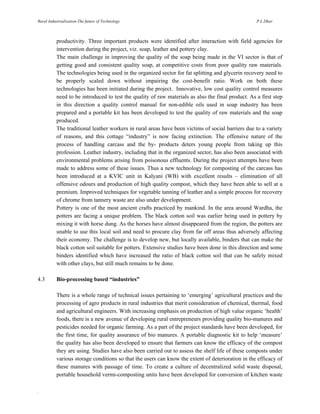 Rural Industrialization-The future of Technology

P.L.Dhar

productivity. Three important products were identified after interaction with field agencies for
intervention during the project, viz. soap, leather and pottery clay.
The main challenge in improving the quality of the soap being made in the VI sector is that of
getting good and consistent quality soap, at competitive costs from poor quality raw materials.
The technologies being used in the organized sector for fat splitting and glycerin recovery need to
be properly scaled down without impairing the cost-benefit ratio. Work on both these
technologies has been initiated during the project. Innovative, low cost quality control measures
need to be introduced to test the quality of raw materials as also the final product. As a first step
in this direction a quality control manual for non-edible oils used in soap industry has been
prepared and a portable kit has been developed to test the quality of raw materials and the soap
produced.
The traditional leather workers in rural areas have been victims of social barriers due to a variety
of reasons, and this cottage “industry” is now facing extinction. The offensive nature of the
process of handling carcass and the by- products deters young people from taking up this
profession. Leather industry, including that in the organized sector, has also been associated with
environmental problems arising from poisonous effluents. During the project attempts have been
made to address some of these issues. Thus a new technology for composting of the carcass has
been introduced at a KVIC unit in Kalyani (WB) with excellent results – elimination of all
offensive odours and production of high quality compost, which they have been able to sell at a
premium. Improved techniques for vegetable tanning of leather and a simple process for recovery
of chrome from tannery waste are also under development.
Pottery is one of the most ancient crafts practiced by mankind. In the area around Wardha, the
potters are facing a unique problem. The black cotton soil was earlier being used in pottery by
mixing it with horse dung. As the horses have almost disappeared from the region, the potters are
unable to use this local soil and need to procure clay from far off areas thus adversely affecting
their economy. The challenge is to develop new, but locally available, binders that can make the
black cotton soil suitable for potters. Extensive studies have been done in this direction and some
binders identified which have increased the ratio of black cotton soil that can be safely mixed
with other clays, but still much remains to be done.
4.3

Bio-processing based “industries”
There is a whole range of technical issues pertaining to ‘emerging’ agricultural practices and the
processing of agro products in rural industries that merit consideration of chemical, thermal, food
and agricultural engineers. With increasing emphasis on production of high value organic ‘health’
foods, there is a new avenue of developing rural entrepreneurs providing quality bio-manures and
pesticides needed for organic farming. As a part of the project standards have been developed, for
the first time, for quality assurance of bio manures. A portable diagnostic kit to help ‘measure’
the quality has also been developed to ensure that farmers can know the efficacy of the compost
they are using. Studies have also been carried out to assess the shelf life of these composts under
various storage conditions so that the users can know the extent of deterioration in the efficacy of
these manures with passage of time. To create a culture of decentralized solid waste disposal,
portable household vermi-composting units have been developed for conversion of kitchen waste

.

 