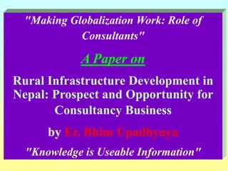 "Making Globalization Work: Role of Consultants" A Paper on Rural Infrastructure Development in Nepal: Prospect and Opportunity for Consultancy Business by Er.Bhim Upadhyaya "Knowledge is Useable Information" 