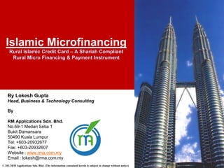 Islamic Microfinancing
     Rural Islamic Credit Card – A Shariah Compliant
      Rural Micro Financing & Payment Instrument




    By Lokesh Gupta
    Head, Business & Technology Consulting

    By

    RM Applications Sdn. Bhd.
    No.69-1 Medan Setia 1
    Bukit Damansara
    50490 Kuala Lumpur
    Tel: +603-20932677
    Fax: +603-20932607
    Website : www.rma.com.my
    Email : lokesh@rma.com.my
© 2012 RM Applications Sdn. Bhd. (The information contained herein is subject to change without notice)
 