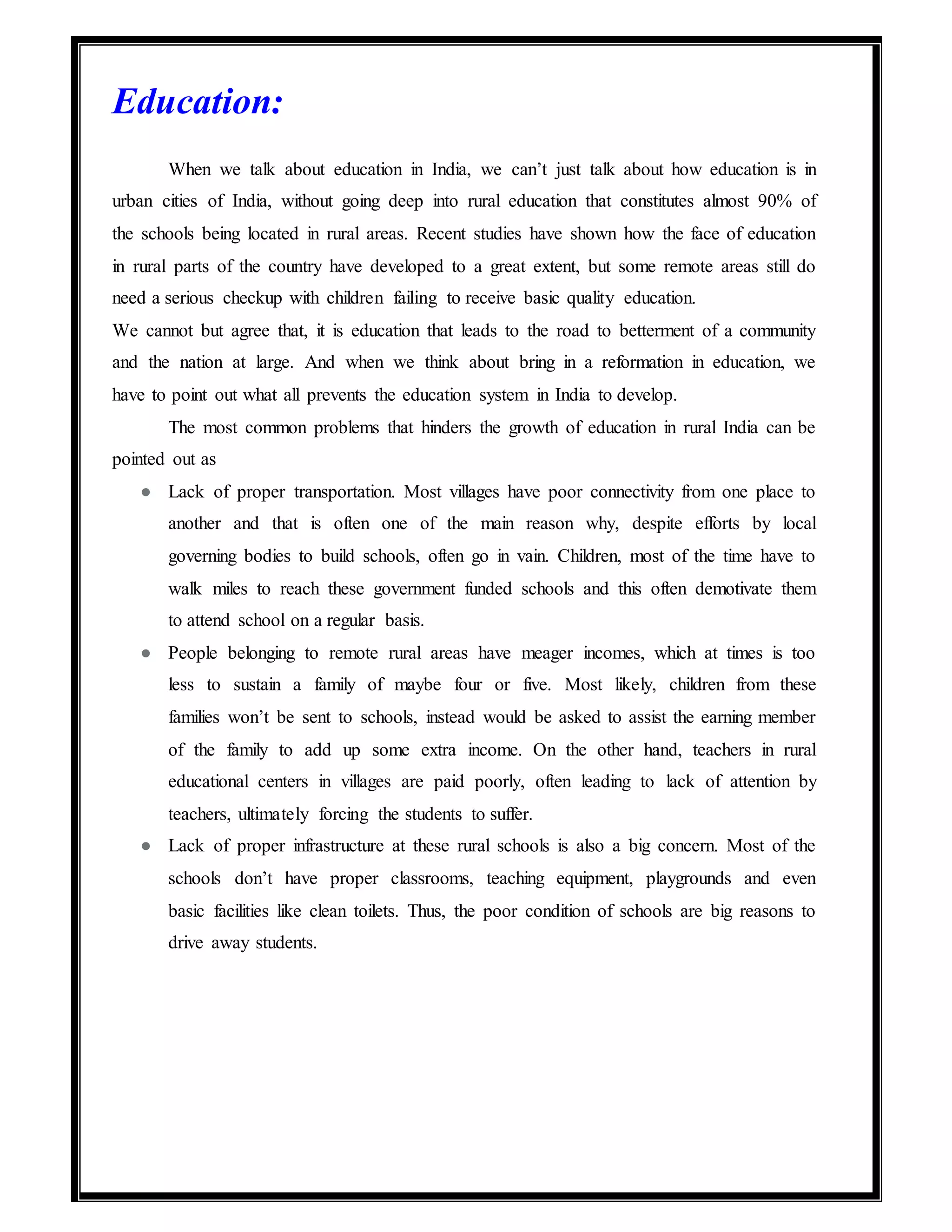 Education:
When we talk about education in India, we can’t just talk about how education is in
urban cities of India, without going deep into rural education that constitutes almost 90% of
the schools being located in rural areas. Recent studies have shown how the face of education
in rural parts of the country have developed to a great extent, but some remote areas still do
need a serious checkup with children failing to receive basic quality education.
We cannot but agree that, it is education that leads to the road to betterment of a community
and the nation at large. And when we think about bring in a reformation in education, we
have to point out what all prevents the education system in India to develop.
The most common problems that hinders the growth of education in rural India can be
pointed out as
● Lack of proper transportation. Most villages have poor connectivity from one place to
another and that is often one of the main reason why, despite efforts by local
governing bodies to build schools, often go in vain. Children, most of the time have to
walk miles to reach these government funded schools and this often demotivate them
to attend school on a regular basis.
● People belonging to remote rural areas have meager incomes, which at times is too
less to sustain a family of maybe four or five. Most likely, children from these
families won’t be sent to schools, instead would be asked to assist the earning member
of the family to add up some extra income. On the other hand, teachers in rural
educational centers in villages are paid poorly, often leading to lack of attention by
teachers, ultimately forcing the students to suffer.
● Lack of proper infrastructure at these rural schools is also a big concern. Most of the
schools don’t have proper classrooms, teaching equipment, playgrounds and even
basic facilities like clean toilets. Thus, the poor condition of schools are big reasons to
drive away students.
 