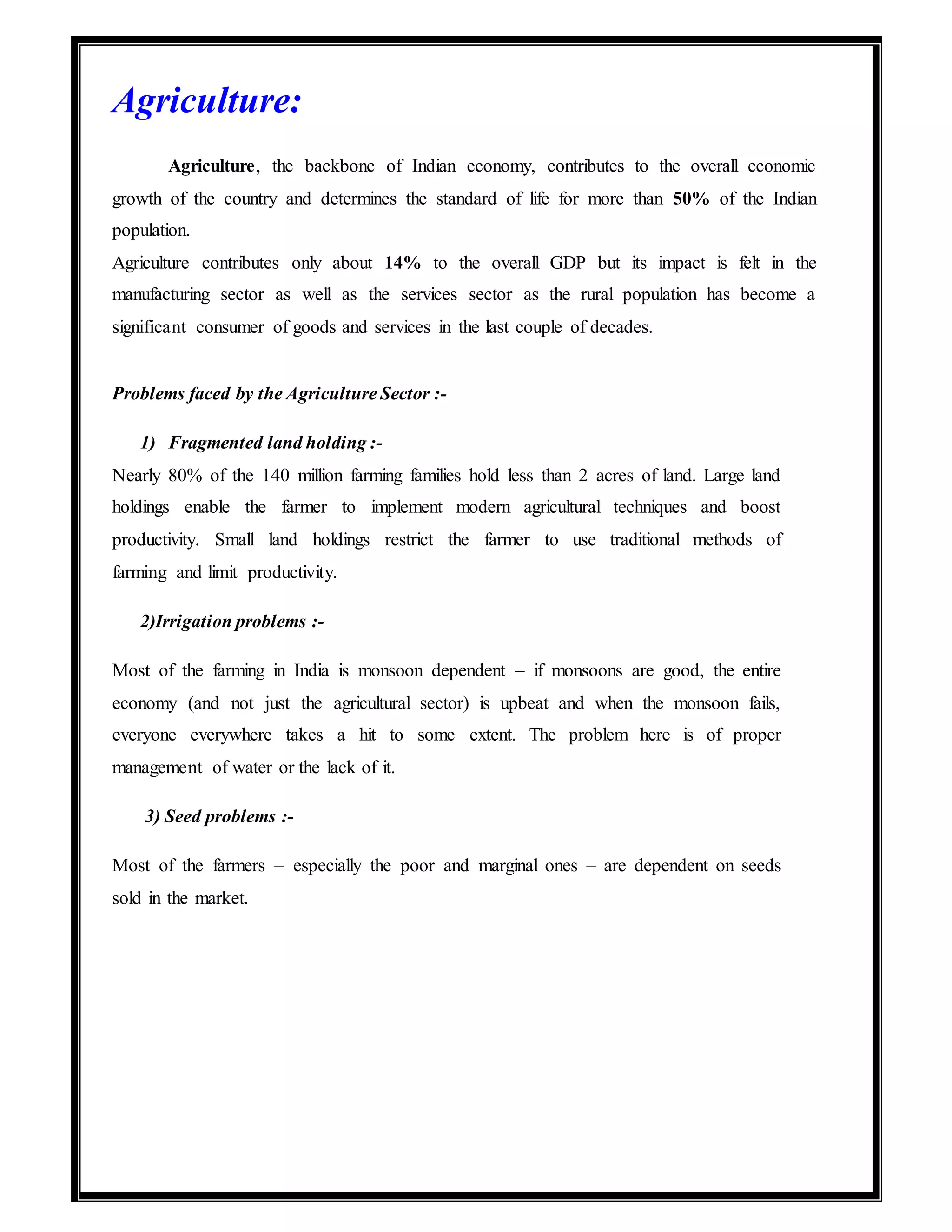 Agriculture:
Agriculture, the backbone of Indian economy, contributes to the overall economic
growth of the country and determines the standard of life for more than 50% of the Indian
population.
Agriculture contributes only about 14% to the overall GDP but its impact is felt in the
manufacturing sector as well as the services sector as the rural population has become a
significant consumer of goods and services in the last couple of decades.
Problems faced by the Agriculture Sector :-
1) Fragmented land holding :-
Nearly 80% of the 140 million farming families hold less than 2 acres of land. Large land
holdings enable the farmer to implement modern agricultural techniques and boost
productivity. Small land holdings restrict the farmer to use traditional methods of
farming and limit productivity.
2)Irrigation problems :-
Most of the farming in India is monsoon dependent – if monsoons are good, the entire
economy (and not just the agricultural sector) is upbeat and when the monsoon fails,
everyone everywhere takes a hit to some extent. The problem here is of proper
management of water or the lack of it.
3) Seed problems :-
Most of the farmers – especially the poor and marginal ones – are dependent on seeds
sold in the market.
 