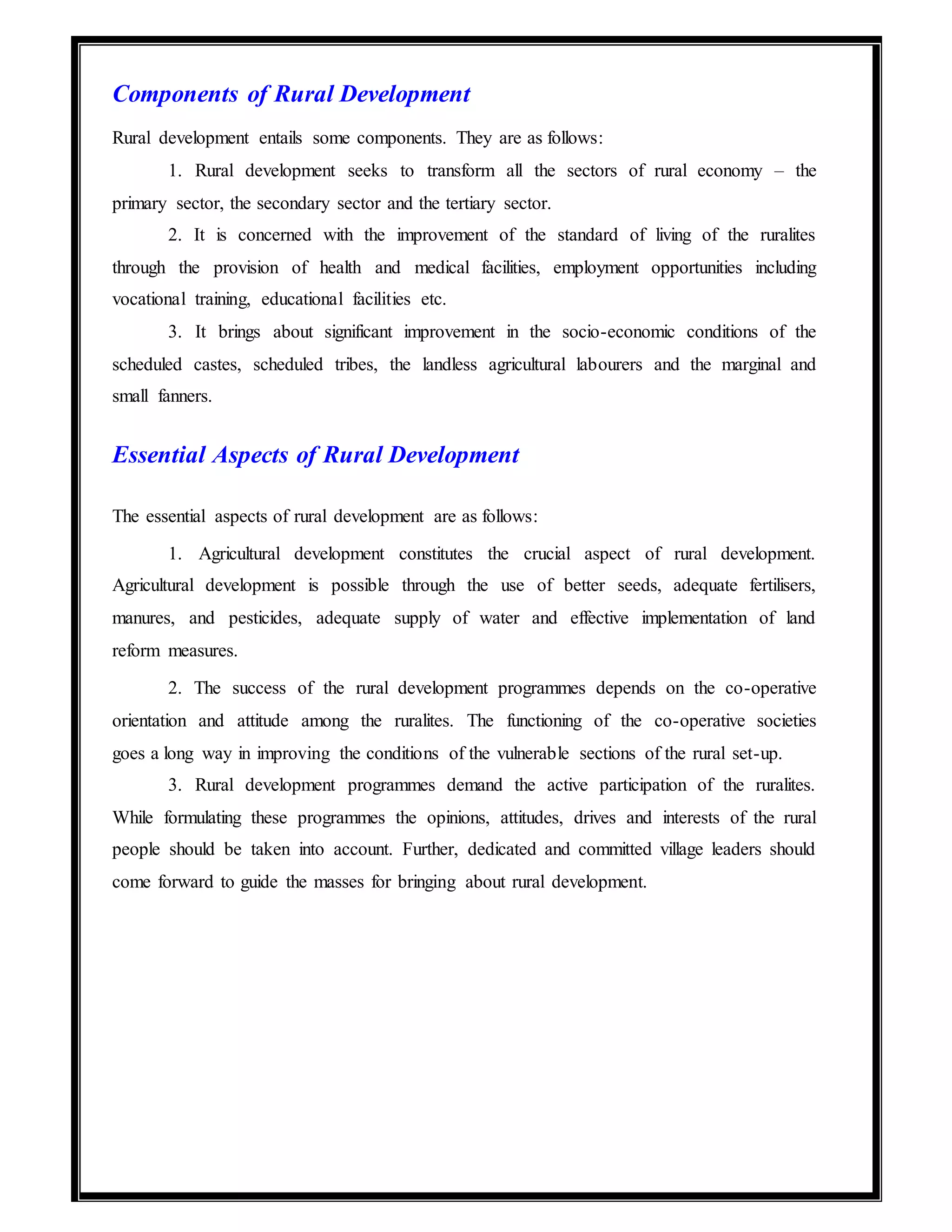 Components of Rural Development
Rural development entails some components. They are as follows:
1. Rural development seeks to transform all the sectors of rural economy – the
primary sector, the secondary sector and the tertiary sector.
2. It is concerned with the improvement of the standard of living of the ruralites
through the provision of health and medical facilities, employment opportunities including
vocational training, educational facilities etc.
3. It brings about significant improvement in the socio-economic conditions of the
scheduled castes, scheduled tribes, the landless agricultural labourers and the marginal and
small fanners.
Essential Aspects of Rural Development
The essential aspects of rural development are as follows:
1. Agricultural development constitutes the crucial aspect of rural development.
Agricultural development is possible through the use of better seeds, adequate fertilisers,
manures, and pesticides, adequate supply of water and effective implementation of land
reform measures.
2. The success of the rural development programmes depends on the co-operative
orientation and attitude among the ruralites. The functioning of the co-operative societies
goes a long way in improving the conditions of the vulnerable sections of the rural set-up.
3. Rural development programmes demand the active participation of the ruralites.
While formulating these programmes the opinions, attitudes, drives and interests of the rural
people should be taken into account. Further, dedicated and committed village leaders should
come forward to guide the masses for bringing about rural development.
 