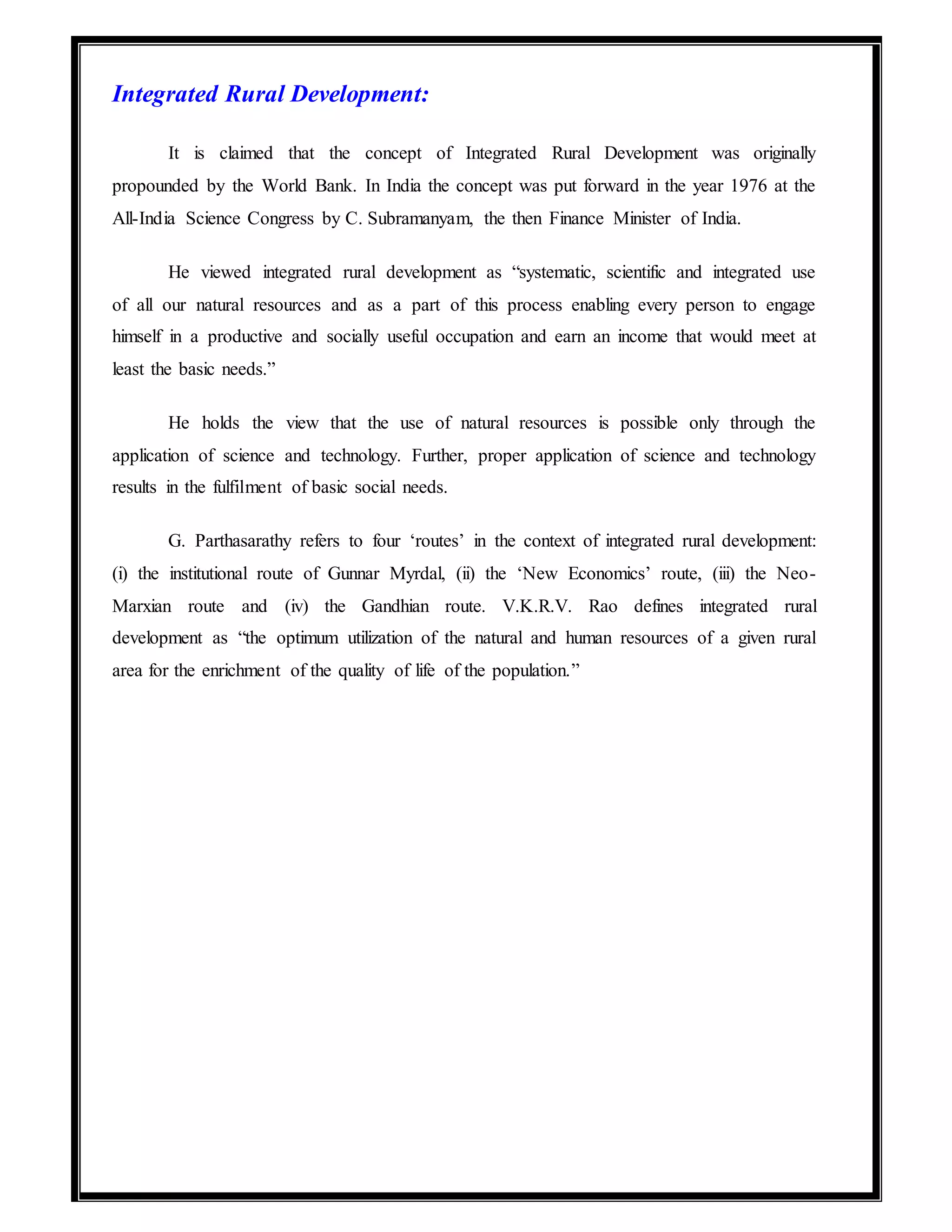 Integrated Rural Development:
It is claimed that the concept of Integrated Rural Development was originally
propounded by the World Bank. In India the concept was put forward in the year 1976 at the
All-India Science Congress by C. Subramanyam, the then Finance Minister of India.
He viewed integrated rural development as “systematic, scientific and integrated use
of all our natural resources and as a part of this process enabling every person to engage
himself in a productive and socially useful occupation and earn an income that would meet at
least the basic needs.”
He holds the view that the use of natural resources is possible only through the
application of science and technology. Further, proper application of science and technology
results in the fulfilment of basic social needs.
G. Parthasarathy refers to four ‘routes’ in the context of integrated rural development:
(i) the institutional route of Gunnar Myrdal, (ii) the ‘New Economics’ route, (iii) the Neo-
Marxian route and (iv) the Gandhian route. V.K.R.V. Rao defines integrated rural
development as “the optimum utilization of the natural and human resources of a given rural
area for the enrichment of the quality of life of the population.”
 