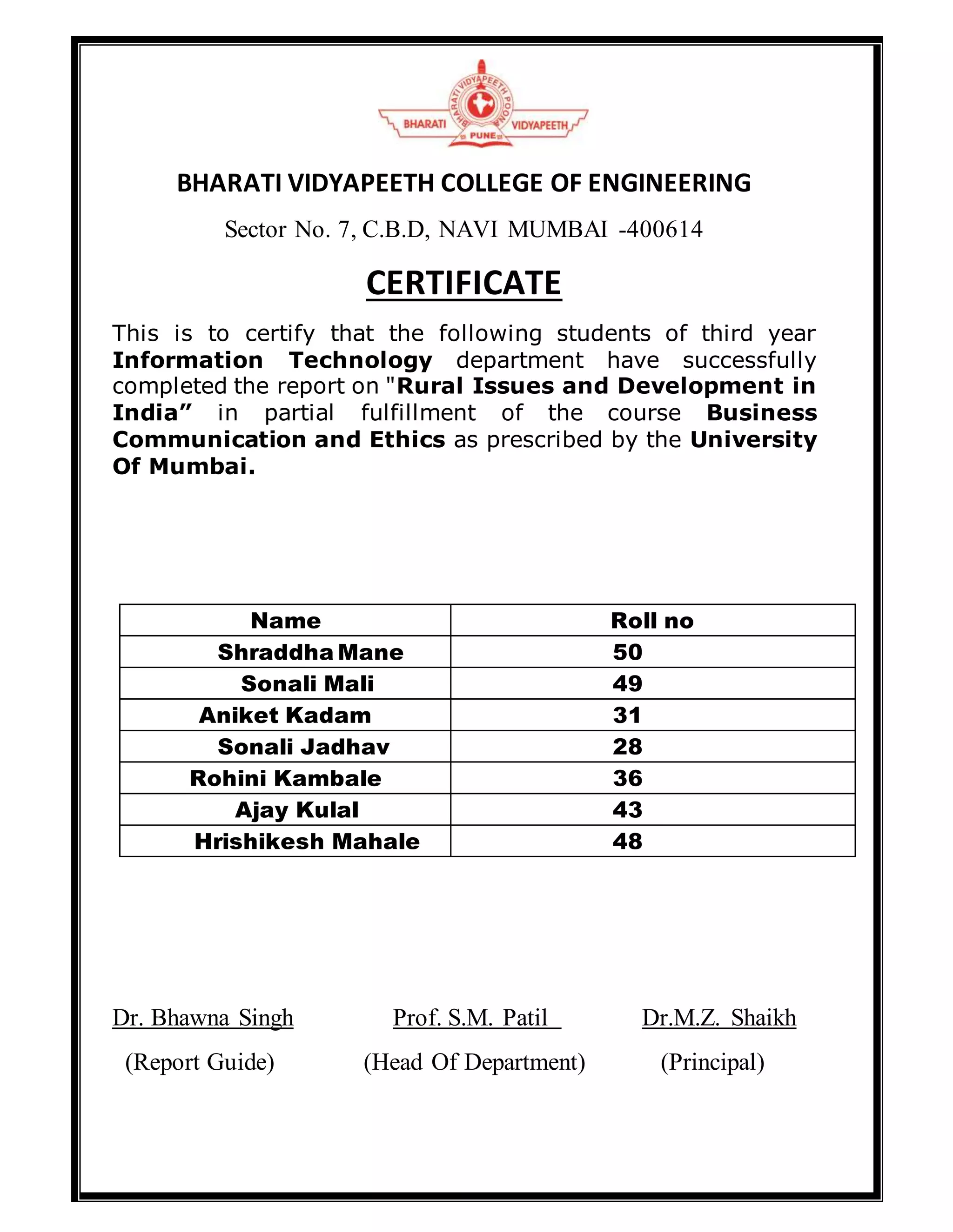 BHARATI VIDYAPEETH COLLEGE OF ENGINEERING
Sector No. 7, C.B.D, NAVI MUMBAI -400614
CERTIFICATE
This is to certify that the following students of third year
Information Technology department have successfully
completed the report on "Rural Issues and Development in
India” in partial fulfillment of the course Business
Communication and Ethics as prescribed by the University
Of Mumbai.
Name Roll no
Shraddha Mane 50
Sonali Mali 49
Aniket Kadam 31
Sonali Jadhav 28
Rohini Kambale 36
Ajay Kulal 43
Hrishikesh Mahale 48
Dr. Bhawna Singh Prof. S.M. Patil Dr.M.Z. Shaikh
(Report Guide) (Head Of Department) (Principal)
 