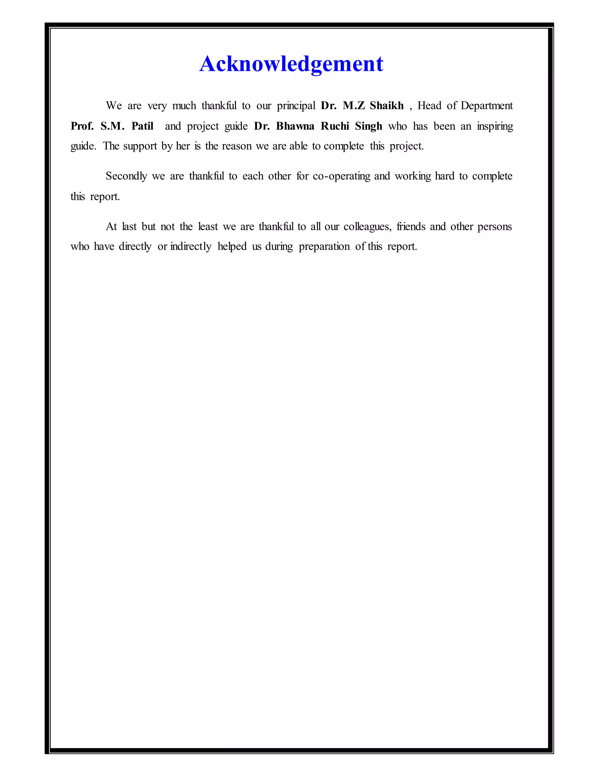 Acknowledgement
We are very much thankful to our principal Dr. M.Z Shaikh , Head of Department
Prof. S.M. Patil and project guide Dr. Bhawna Ruchi Singh who has been an inspiring
guide. The support by her is the reason we are able to complete this project.
Secondly we are thankful to each other for co-operating and working hard to complete
this report.
At last but not the least we are thankful to all our colleagues, friends and other persons
who have directly or indirectly helped us during preparation of this report.
 
