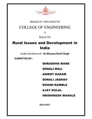 BHARATI VIDYAPEETH
COLLEGE OF ENGINEERING
A
Report On
Rural Issues and Development in
India
Under Guidance of:- Dr Bhawna Ruchi Singh
SUBMITTED BY:-
SHRADDHA MANE
SONALI MALI
ANIKET KADAM
SONALI JADHAV
ROHINI KAMBLE
AJAY KULAL
HRISHIKESH MAHALE
2016-2017
 