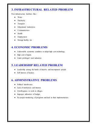 3. INFRASTRUCTURAL RELATED PROBLEM
Poor infrastructure facilities like-:
● Water
● Electricity
● Transport
● Educational institutions
● Communication
● Health
● Employment
● Storage facility etc
4. ECONOMIC PROBLEMS
● Unfavorable economic condition to adopt high cost technology.
● High cost of inputs.
● Under privileged rural industries
5. LEADERSHIP RELATED PROBLEM
● Leadership among the hands of inactive and incompetent people.
● Self interest of leaders.
6. ADMINISTRATIVE PROBLEMS
● Political interference.
● Lack of motivation and interest.
● Unwillingness to work in villages.
● Improper utilization of budget.
● No proper monitoring of programs and lack in their implementation.
 