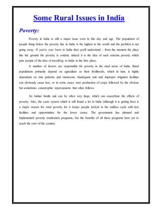 Some Rural Issues in India
Poverty:
Poverty in India is still a major issue even in this day and age. The population of
people living below the poverty line in India is the highest in the world and the problem is not
going away. If you've ever been to India then you'll understand - from the moment the place
hits the ground the poverty is evident, indeed it is the idea of such extreme poverty which
puts people of the idea of travelling to India in the first place.
A number of factors are responsible for poverty in the rural areas of India. Rural
populations primarily depend on agriculture as their livelihoods, which in turn, is highly
dependant on rain patterns and monsoons. Inadequate rain and improper irrigation facilities
can obviously cause low, or in some cases, zero production of crops followed by the obvious
but sometimes catastrophic repercussions that often follows.
An Indian family unit can be often very large, which can exacerbate the effects of
poverty. Also, the caste system which is still found a lot in India (although it is getting less) is
a major reason for rural poverty for it keeps people locked in the endless cycle with less
facilities and opportunities for the lower castes. The government has planned and
implemented poverty eradication programs, but the benefits of all these programs have yet to
reach the core of the country.
 