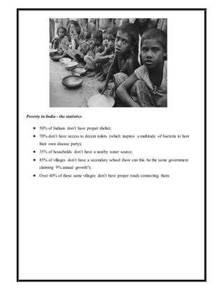 Poverty in India - the statistics
● 50% of Indians don’t have proper shelter;
● 70% don’t have access to decent toilets (which inspires a multitude of bacteria to host
their own disease party);
● 35% of households don’t have a nearby water source;
● 85% of villages don’t have a secondary school (how can this be the same government
claiming 9% annual growth?);
● Over 40% of these same villages don’t have proper roads connecting them.
 