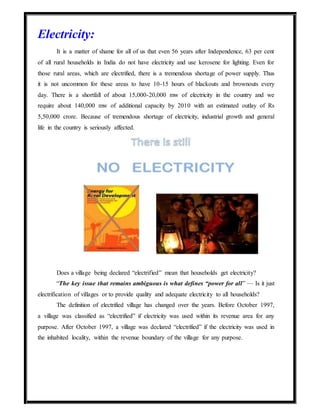 Electricity:
It is a matter of shame for all of us that even 56 years after Independence, 63 per cent
of all rural households in India do not have electricity and use kerosene for lighting. Even for
those rural areas, which are electrified, there is a tremendous shortage of power supply. Thus
it is not uncommon for these areas to have 10-15 hours of blackouts and brownouts every
day. There is a shortfall of about 15,000-20,000 mw of electricity in the country and we
require about 140,000 mw of additional capacity by 2010 with an estimated outlay of Rs
5,50,000 crore. Because of tremendous shortage of electricity, industrial growth and general
life in the country is seriously affected.
Does a village being declared “electrified” mean that households get electricity?
“The key issue that remains ambiguous is what defines “power for all” — Is it just
electrification of villages or to provide quality and adequate electricity to all households?
The definition of electrified village has changed over the years. Before October 1997,
a village was classified as “electrified” if electricity was used within its revenue area for any
purpose. After October 1997, a village was declared “electrified” if the electricity was used in
the inhabited locality, within the revenue boundary of the village for any purpose.
 