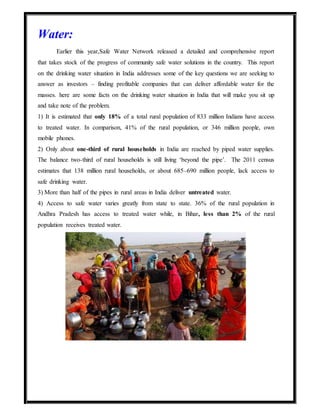 Water:
Earlier this year,Safe Water Network released a detailed and comprehensive report
that takes stock of the progress of community safe water solutions in the country. This report
on the drinking water situation in India addresses some of the key questions we are seeking to
answer as investors – finding profitable companies that can deliver affordable water for the
masses. here are some facts on the drinking water situation in India that will make you sit up
and take note of the problem.
1) It is estimated that only 18% of a total rural population of 833 million Indians have access
to treated water. In comparison, 41% of the rural population, or 346 million people, own
mobile phones.
2) Only about one-third of rural households in India are reached by piped water supplies.
The balance two-third of rural households is still living ‘beyond the pipe’. The 2011 census
estimates that 138 million rural households, or about 685–690 million people, lack access to
safe drinking water.
3) More than half of the pipes in rural areas in India deliver untreated water.
4) Access to safe water varies greatly from state to state. 36% of the rural population in
Andhra Pradesh has access to treated water while, in Bihar, less than 2% of the rural
population receives treated water.
 