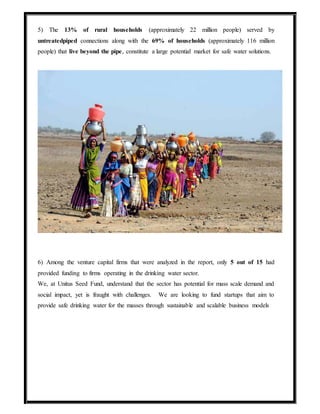 5) The 13% of rural households (approximately 22 million people) served by
untreatedpiped connections along with the 69% of households (approximately 116 million
people) that live beyond the pipe, constitute a large potential market for safe water solutions.
6) Among the venture capital firms that were analyzed in the report, only 5 out of 15 had
provided funding to firms operating in the drinking water sector.
We, at Unitus Seed Fund, understand that the sector has potential for mass scale demand and
social impact, yet is fraught with challenges. We are looking to fund startups that aim to
provide safe drinking water for the masses through sustainable and scalable business models
 