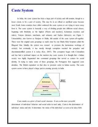 Caste System
In India, the caste system has been a large part of society and still remains, though to a
lesser extent, to be a part of society. This may be in an official or unofficial sense because
most South Asian countries have either outlawed the caste system or are trying to move away
from it. The caste system is basically a way of dividing people into different social classes,
beginning with Brahmins as the highest (Priests and teachers), Kshatriyas (warriors and
rulers), Vaisyas (farmers, merchants, and artisans), and Sudras (laborers); see Figure 1.
Untouchables, also known as Harijans or Dalits, fall outside of the caste system all together.
These were the original caste groupings as made clear by one Hindu Holy Scripture called the
Bhagvad Gita. Initially, the system was created to promote the harmonious workings of
society‖, but eventually, it has mostly through corruption reached the prejudice and
discriminationfilled system it is today (Kar, 2007). This corruption began with Colonialism
and has had a profound impact on the modern day caste system. It is thought that ―Indian
society was highly fragmented into communal groupings that served as centers for social
identity. In trying to make sense of these groupings, the Portuguese first suggested caste
identities. The British expanded on that idea to promote order in Indian society. The caste
system seems to have played a large part in creating poverty in India
Caste stands as a pivot of rural social structure. It acts as the most powerful
determinant of individual behavior and social order in rural unity. Caste is the determinant of
individual status and role. It determines the status of the individual as soon as he takes birth.
 