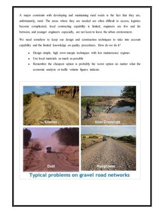 A major constraint with developing and maintaining rural roads is the fact that they are,
unfortunately, rural. The areas where they are needed are often difficult to access, logistics
become complicated, local contracting capability is limited, engineers are few and far
between, and younger engineers especially, are not keen to leave the urban environment.
We need somehow to keep our design and construction techniques to take into account
capability and the limited knowledge on quality procedures. How do we do it?
● Design simple, high error margin techniques with low maintenance regimes
● Use local materials as much as possible
● Remember the cheapest option is probably the worst option no matter what the
economic analysis or traffic volume figures indicate.
 
