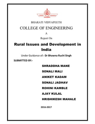 BHARATI VIDYAPEETH
COLLEGE OF ENGINEERING
A
Report On
Rural Issues and Development in
India
Under Guidance of:- Dr Bhawna Ruchi Singh
SUBMITTED BY:-
SHRADDHA MANE
SONALI MALI
ANIKET KADAM
SONALI JADHAV
ROHINI KAMBLE
AJAY KULAL
HRISHIKESH MAHALE
2016-2017
 