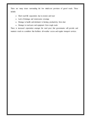There are many issues surrounding the low initial-cost provision of gravel roads. These
include:
● Short road-life expectation due to erosion and wear
● Lack of drainage and watercourse crossings
● Damage to health and detriment to farming productivity from dust
● Damage to road users and equipment from rough roads
There is increased expectation amongst the rural poor that governments will provide and
maintain roads in a condition that facilitate all-weather access and regular transport services.
 