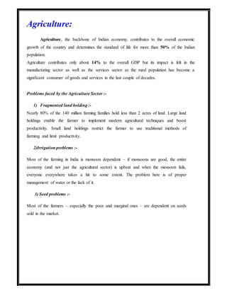Agriculture:
Agriculture, the backbone of Indian economy, contributes to the overall economic
growth of the country and determines the standard of life for more than 50% of the Indian
population.
Agriculture contributes only about 14% to the overall GDP but its impact is felt in the
manufacturing sector as well as the services sector as the rural population has become a
significant consumer of goods and services in the last couple of decades.
Problems faced by the Agriculture Sector :-
1) Fragmented land holding :-
Nearly 80% of the 140 million farming families hold less than 2 acres of land. Large land
holdings enable the farmer to implement modern agricultural techniques and boost
productivity. Small land holdings restrict the farmer to use traditional methods of
farming and limit productivity.
2)Irrigation problems :-
Most of the farming in India is monsoon dependent – if monsoons are good, the entire
economy (and not just the agricultural sector) is upbeat and when the monsoon fails,
everyone everywhere takes a hit to some extent. The problem here is of proper
management of water or the lack of it.
3) Seed problems :-
Most of the farmers – especially the poor and marginal ones – are dependent on seeds
sold in the market.
 