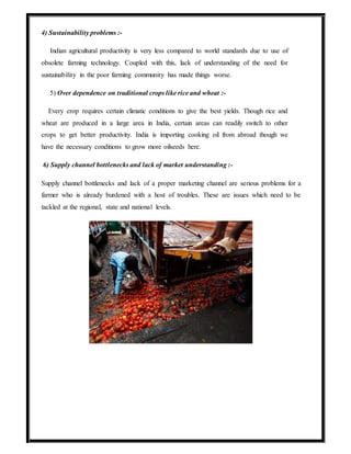 4) Sustainability problems :-
Indian agricultural productivity is very less compared to world standards due to use of
obsolete farming technology. Coupled with this, lack of understanding of the need for
sustainability in the poor farming community has made things worse.
5) Over dependence on traditional crops like rice and wheat :-
Every crop requires certain climatic conditions to give the best yields. Though rice and
wheat are produced in a large area in India, certain areas can readily switch to other
crops to get better productivity. India is importing cooking oil from abroad though we
have the necessary conditions to grow more oilseeds here.
6) Supply channel bottlenecks and lack of market understanding :-
Supply channel bottlenecks and lack of a proper marketing channel are serious problems for a
farmer who is already burdened with a host of troubles. These are issues which need to be
tackled at the regional, state and national levels.
 
