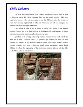 Child Labour:
This is the worst social evil in India. Children are exploited and are made to work
in dangerous places like cracker factories. They are not treated properly. Like other
social evils there are rules and laws made to stop the child exploitation but nothing has
been ever properly implemented in India and hence you can still see teenagers and
children working in the shops and factories.
Child labour in India is to be found in almost every sector of the informal
economy.Children are to be found working in workshops and small factories, in dhabas
and restaurants, on the streets as well as domestic servants.
agriculture or in assisting petty family business from those who work outside the
home for a wage. Moreover, since it is primarily girl children who work at home
assisting their mothers in the household tasks of looking after younger siblings, cooking,
cleaning, washing, etc., such a distinction would openly discriminate against female
children. It is here that engendering of the development strategy links up with the rights
of all children who are out of school.
 