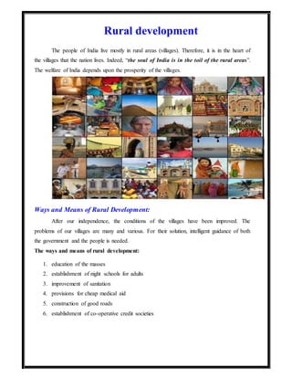 Rural development
The people of India live mostly in rural areas (villages). Therefore, it is in the heart of
the villages that the nation lives. Indeed, “the soul of India is in the toil of the rural areas”.
The welfare of India depends upon the prosperity of the villages.
Ways and Means of Rural Development:
After our independence, the conditions of the villages have been improved. The
problems of our villages are many and various. For their solution, intelligent guidance of both
the government and the people is needed.
The ways and means of rural development:
1. education of the masses
2. establishment of night schools for adults
3. improvement of sanitation
4. provisions for cheap medical aid
5. construction of good roads
6. establishment of co-operative credit societies
 