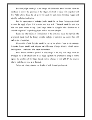 Educated people should go to the villages and settle there. Mass education should be
introduced to remove the ignorance of the villagers. It should be made both compulsory and
free. Night schools should be set up for the adults to teach them elementary Hygiene and
scientific methods of cultivation.
For the improvement of sanitation, jungles should be cut down. Arrangements should
be made for supply of pure drinking water on a large scale. Tube-wells should be sunk, new
wells and ponds should be dug. Every village should be equipped with a hospital and a
charitable dispensary for providing proper medical aid to the villagers.
Roads and other means of communication in the rural areas should be improved. The
government should teach the farmers scientific methods of cultivation and supply them with
implements of agriculture.
Co-operative Credit Societies should be set up to advance loans to the peasants.
Arbitration boards should settle disputes and differences. Cottage industries should receive
encouragement. Educational films should be exhibited.
Good libraries should be provided in every village. In this way, each village should be
developed into a self-sufficient unit. It is a happy sign that our government is doing its best to
improve the condition of the villages through various schemes of rural uplift. It’s the progress
hitherto made has not been up to the mark.
School and college students can do a lot of work for rural development.
 