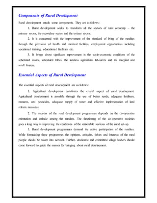 Components of Rural Development
Rural development entails some components. They are as follows:
1. Rural development seeks to transform all the sectors of rural economy – the
primary sector, the secondary sector and the tertiary sector.
2. It is concerned with the improvement of the standard of living of the ruralites
through the provision of health and medical facilities, employment opportunities including
vocational training, educational facilities etc.
3. It brings about significant improvement in the socio-economic conditions of the
scheduled castes, scheduled tribes, the landless agricultural labourers and the marginal and
small fanners.
Essential Aspects of Rural Development
The essential aspects of rural development are as follows:
1. Agricultural development constitutes the crucial aspect of rural development.
Agricultural development is possible through the use of better seeds, adequate fertilisers,
manures, and pesticides, adequate supply of water and effective implementation of land
reform measures.
2. The success of the rural development programmes depends on the co-operative
orientation and attitude among the ruralites. The functioning of the co-operative societies
goes a long way in improving the conditions of the vulnerable sections of the rural set-up.
3. Rural development programmes demand the active participation of the ruralites.
While formulating these programmes the opinions, attitudes, drives and interests of the rural
people should be taken into account. Further, dedicated and committed village leaders should
come forward to guide the masses for bringing about rural development.
 
