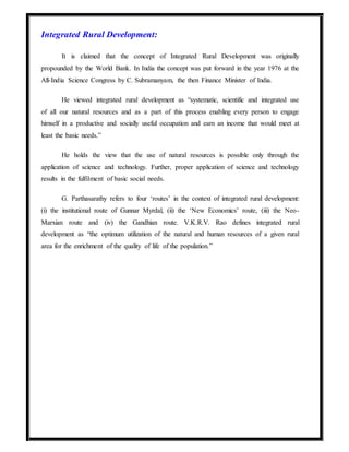 Integrated Rural Development:
It is claimed that the concept of Integrated Rural Development was originally
propounded by the World Bank. In India the concept was put forward in the year 1976 at the
All-India Science Congress by C. Subramanyam, the then Finance Minister of India.
He viewed integrated rural development as “systematic, scientific and integrated use
of all our natural resources and as a part of this process enabling every person to engage
himself in a productive and socially useful occupation and earn an income that would meet at
least the basic needs.”
He holds the view that the use of natural resources is possible only through the
application of science and technology. Further, proper application of science and technology
results in the fulfilment of basic social needs.
G. Parthasarathy refers to four ‘routes’ in the context of integrated rural development:
(i) the institutional route of Gunnar Myrdal, (ii) the ‘New Economics’ route, (iii) the Neo-
Marxian route and (iv) the Gandhian route. V.K.R.V. Rao defines integrated rural
development as “the optimum utilization of the natural and human resources of a given rural
area for the enrichment of the quality of life of the population.”
 