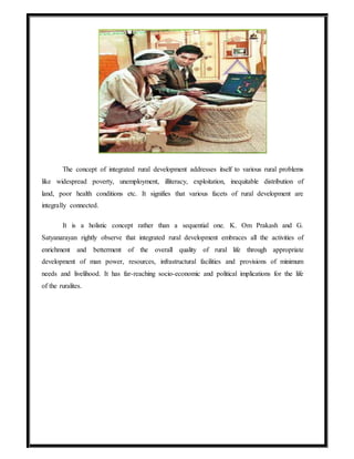 The concept of integrated rural development addresses itself to various rural problems
like widespread poverty, unemployment, illiteracy, exploitation, inequitable distribution of
land, poor health conditions etc. It signifies that various facets of rural development are
integrally connected.
It is a holistic concept rather than a sequential one. K. Om Prakash and G.
Satyanarayan rightly observe that integrated rural development embraces all the activities of
enrichment and betterment of the overall quality of rural life through appropriate
development of man power, resources, infrastructural facilities and provisions of minimum
needs and livelihood. It has far-reaching socio-economic and political implications for the life
of the ruralites.
 