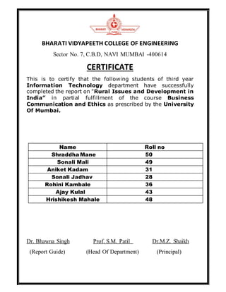 BHARATI VIDYAPEETH COLLEGE OF ENGINEERING
Sector No. 7, C.B.D, NAVI MUMBAI -400614
CERTIFICATE
This is to certify that the following students of third year
Information Technology department have successfully
completed the report on "Rural Issues and Development in
India” in partial fulfillment of the course Business
Communication and Ethics as prescribed by the University
Of Mumbai.
Name Roll no
Shraddha Mane 50
Sonali Mali 49
Aniket Kadam 31
Sonali Jadhav 28
Rohini Kambale 36
Ajay Kulal 43
Hrishikesh Mahale 48
Dr. Bhawna Singh Prof. S.M. Patil Dr.M.Z. Shaikh
(Report Guide) (Head Of Department) (Principal)
 