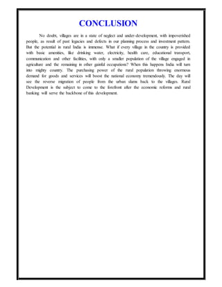 CONCLUSION
No doubt, villages are in a state of neglect and under-development, with impoverished
people, as result of past legacies and defects in our planning process and investment pattern.
But the potential in rural India is immense. What if every village in the country is provided
with basic amenities, like drinking water, electricity, health care, educational transport,
communication and other facilities, with only a smaller population of the village engaged in
agriculture and the remaining in other gainful occupations? When this happens India will turn
into mighty country. The purchasing power of the rural population throwing enormous
demand for goods and services will boost the national economy tremendously. The day will
see the reverse migration of people from the urban slums back to the villages. Rural
Development is the subject to come to the forefront after the economic reforms and rural
banking will serve the backbone of this development.
 