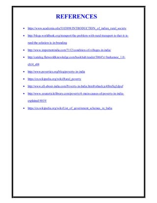 REFERENCES
 https://www.academia.edu/5103898/INTRODUCTION_of_indian_rural_society
 http://blogs.worldbank.org/transport/the-problem-with-rural-transport-is-that-it-is-
rural-the-solution-is-in-branding
 http://www.importantindia.com/7112/condition-of-villages-in-india/
 http://catalog.flatworldknowledge.com/bookhub/reader/3064?e=barkansoc_1.0-
ch14_s04
 http://www.poverties.org/blog/poverty-in-india
 https://en.wikipedia.org/wiki/Rural_poverty
 http://www.all-about-india.com/Poverty-in-India.html#sthash.jc4BmXqf.dpuf
 http://www.yourarticlelibrary.com/poverty/4-main-causes-of-poverty-in-india-
explained/4819/
 https://en.wikipedia.org/wiki/List_of_government_schemes_in_India
 