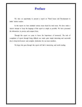 Preface
We take an opportunity to present a report on “Rural Issues and Development in
India” before readers.
In this report we have included various issues faced by rural areas. We have made a
sincere attempt to keep the language of this report as simple as possible. We have presented
the information in precise and compact form.
Through this report we came to know the Importance of teamwork. The task of
completion of report through being difficult was made quite simple interesting and successful
due to deep involvement and complete dedication for our team members.
We hope who goes through this report will find it interesting and worth reading.
 