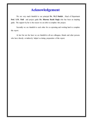 Acknowledgement
We are very much thankful to our principal Dr. M.Z Shaikh , Head of Department
Prof. S.M. Patil and project guide Dr. Bhawna Ruchi Singh who has been an inspiring
guide. The support by her is the reason we are able to complete this project.
Secondly we are thankful to each other for co-operating and working hard to complete
this report.
At last but not the least we are thankful to all our colleagues, friends and other persons
who have directly or indirectly helped us during preparation of this report.
 