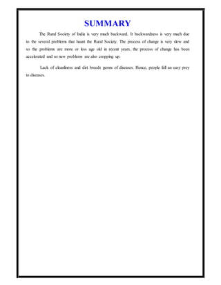 SUMMARY
The Rural Society of India is very much backward. It backwardness is very much due
to the several problems that haunt the Rural Society. The process of change is very slow and
so the problems are more or less age old in recent years, the process of change has been
accelerated and so new problems are also cropping up.
Lack of cleanliness and dirt breeds germs of diseases. Hence, people fall an easy prey
to diseases.
 