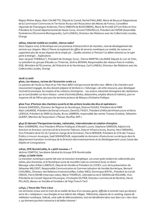 Région Rhône-Alpes, Alain CALMETTE, Député du Cantal, Rachel PAILLARD, Maire de Bouzy et Rapporteuse
de la Commission Communes et Territoires Ruraux de l’Association des Maires de France, Conseillère
régionale de Champagne-Ardennes, Pierre SIMEON de BUOCHBERG, Maire de Prunelli di Fium’Orbu et Vice-
Président du Conseil départemental de Haute-Corse, Vincent FONVIEILLE, Président de l’APEM (Assemblée
Pyrénéenne d’Economie Montagnarde), Cyril LUNEAU, Directeur des Relations avec les Collectivités Locales,
Orange
16h00, Internet mobile en ruralité ; silence radio?
Dans l’espace rural, le Numérique est une promesse d’attractivité et de maintien, voire de développement des
services aux citoyens. Mais à l’heure où explosent les offres de services numériques sur mobile, les ruraux ne
supportent plus de ne pas disposer de la simple 3G… Quelles solutions à l’horizon? Le débat national sur le sujet
peine à émerger… Explications.
Jean-Jacques THIEBAULT, Président de Strategic Scout , Patrice MARTIN-LALANDE Député du Loir-et-Cher,
co-président du groupe d’études sur l’Internet, Jérémy BONAN, Responsables des réseaux fixes et mobiles,
DGE, Ministère de l’Economie, de l’Industrie et du Numérique, Cyril LUNEAU, Directeur des Relations avec les
Collectivités Locales, Orange
Jeudi 27 août
9h00, Les réseaux, racines de l’économie rurale 2.0
La question de l’accès au Haut et au Très Haut débit n’est pas encore derrière nous. Même si les chantiers sont
massivement engagés, les élus doivent préparer le territoire à « l’allumage » de cette ressource, pour développer
l’activité économique, les emplois et les créations d’entreprise… Les acteurs industriels témoignent des réalisations
qui se sont fondées sur leurs réseaux : zones d’activités fibrées, datacenters, emplois directs et indirects, pour en
moyenne 1% de PIB en plus pour les territoire porteurs de Réseaux d’Initiative Publique.
9h00 Tour d’horizon des chantiers ouverts et des actions locales des élus et opérateurs :
Antoine DARODES, Directeur de l’Agence du Numérique, Etienne DUGAS, Président de la FIRIP
Alain LAGARDE, Président de Dorsal Limousin, David EL FASSY, Président d’Altitude Infrastructure et Denis
LEROUX, Président du SMIX du Doubs, Bruno JAMBON, responsable des ventes Tooway-Eutelsat, Sébastien
GUERIT, Membre de l’association « Plassac-Rouffiac Wifi »
9h40 Et demain? Perspectives locales, nationales, internationales et création d’emplois
Marc CHARRIERE, Vice-Président Affaires Publiques d’Alcatel-Lucent, Stéphane SAMSON, Adjoint à la
direction et directeur commercial de la branche Telecom, Data et Infrastructures, Acome, Henri MANHES,
Vice-Président de la CCi du Cantal en charge de la formation, Pierre BERGER, Président du CFA des Travaux
Publics Limousin-Auvergne, Gaël SERANDOUR, responsable du domaine infrastuctures numériques dans le
département transition numérique de la Direction des Investissements et du Développement Local, Caisse des
Dépôts et Consignations
10h20, SFR-Numéricable, le « petit nouveau » ?
Jérôme YOMTOV, Secrétaire Général du Groupe SFR-Numéricable
10h30, La belle Verte
La transition numérique a partie liée avec la transition énergétique. Les smart grids rendent les collectivités plus
sobres, plus économes, et le Numérique ouvre de nouvelles voies au commerce local, en direct.
Message video d’Alain LEBOEUF, Député de Vendée et Président du SYDEV, suivi de la présentation de
Sébastien MILCENT, Responsable Communication et Commercialisation de Vendée Numérique, Bernard
CHAUMEIL, Directeur des Relations Institutionnelles, Cofely-INEO, Dominique WATEL, Président du Cercle
CREDO, Pierre RAHBI (interview video), Marie THOREUX, cofondatrice de D-SIDDNicole ROUAIRE, Vice-
Présidente du Conseil régional d’Auvergne, Christophe OUTIER, Directeur commercial de Nordnet, Hervé
PILLAUD, éleveur en Vendée et fondateur de l’Agri French Tech
11h40, L’heure des Tiers-Lieux
Les territoires ruraux sont en train de se mailler de lieux d’un nouveau genre, difficiles à nommer mais qui doivent
servir de « catalyseurs » aux énergies et aux talents des villages. Télécentres, espaces de co-working, espace de
médiation numérique, FabLab, voire salle de téléconsultation, tout est décidément dans tout dans ces « tiers-lieux
», qui donnent pourtant naissance à de belles histoires !
 