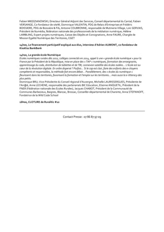 Fabien MIEDZIANOWSKI, Directeur Général Adjoint des Services, Conseil départemental du Cantal, Fabien
VERSANGE, Co-fondateur de siteW, Dominique VALENTIN, PDG de Relais d’Entreprises et Frédéric
BOISSIERE, PDG de Boissière & Fils, Antoine COUBRONNE, responsable de Mutinerie Village, Loïc GERVAIS,
Président de Numédia, fédération nationale des professionnels de la médiation numérique, Hélène
LAMBLING, Expert projets numériques, Caisse des Dépôts et Consignations, Anne FAURE, Chargée de
Mission Egalité Numérique des Territoires, CGET
14h00, Le financement participatif expliqué aux élus, interview d’Adrien AUMONT, co-fondateur de
KissKiss BankBank
14h20, La grande école Numérique
Ecoles numériques rurales dès 2011, collèges connectés en 2014, appel à une « grande école numérique » pour la
France par la Président de la République, mise en place des « TAP » numériques, formation des enseignants,
apprentissage du code, distribution de tablettes et de TBI, connexion satellite des écoles isolées… L’école est au
cœur de la révolution digitale. En ordre dispersé ? Parfois… Si le cap est clair, faire des enfants des e-citoyens
compétents et responsables, la méthode fait encore débat… Parallèlement, des « écoles du numérique »
fleurissent dans les territoires, favorisant la formation et l’emploi sur les territoires… mais aussi la e-litteracy des
plus petits.
Dominique BRU, Vice-Présidente du Conseil régional d’Auvergne, Michelle LAURISSERGUES, Présidente de
l’An@é, Anne LECHENE, responsable des partenariats BIC Education, Etienne ANQUETIL, Président de la
FNER (Fédération nationale des Ecoles Rurales), Jacques CHABOT, Président de la Communauté de
Communes Barbezieux, Baignes, Blanzac, Brossac, Conseiller départemental de Charente, Anna STEPANOFF,
Fondatrice de la Wild Code School
16h00, CLOTURE de Ruralitic #10
Contact Presse : 07 86 87 97 09
 